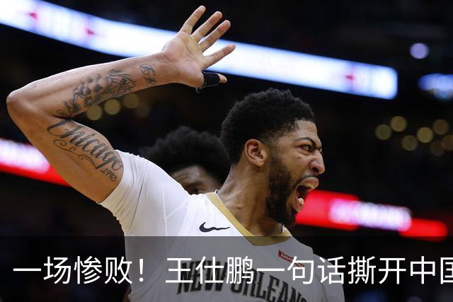 一场惨败！王仕鹏一句话撕开中国篮球遮羞布：联赛20分，国际赛0分！