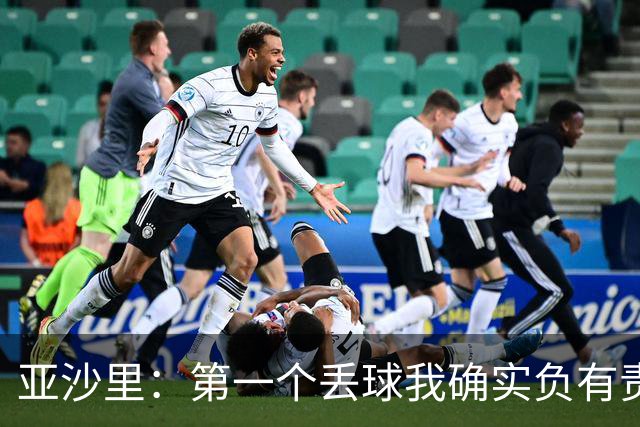 亚沙里：第一个丢球我确实负有责任，当时我还在全力回追