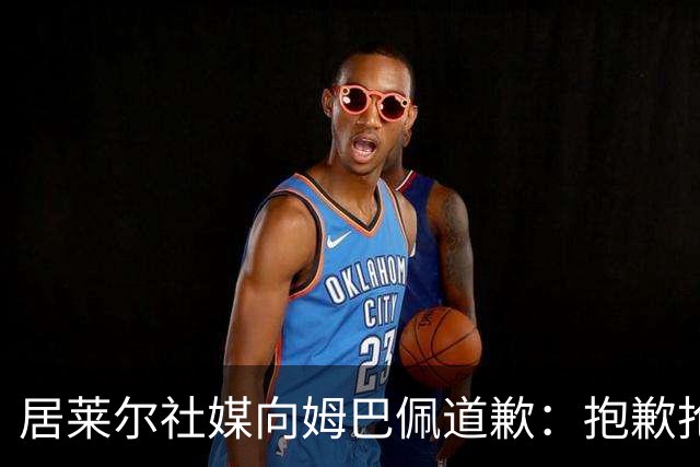 居莱尔社媒向姆巴佩道歉：抱歉抢了你的进球