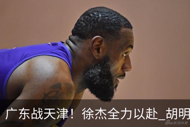广东战天津！徐杰全力以赴 胡明轩回暖 卢卡要爆发 亚帅下令拒3连败