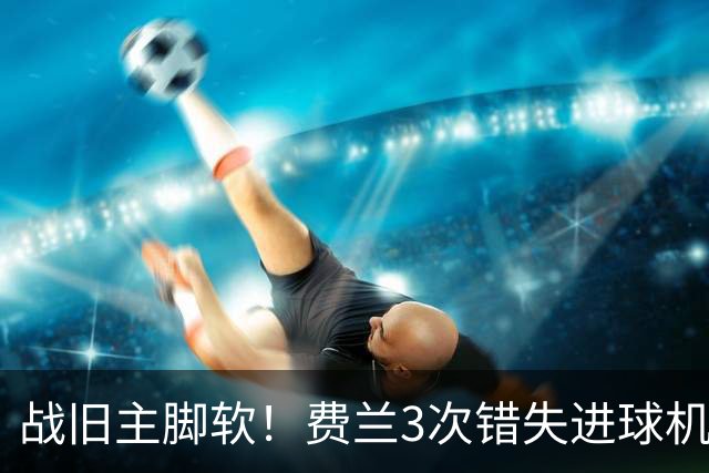 战旧主脚软！费兰3次错失进球机会，预期进球1.33却0进球