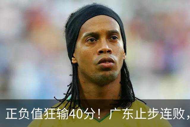 正负值狂输40分！广东止步连败，徐杰欧式体系不适引杜锋深思