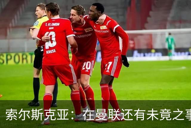 索尔斯克亚：在曼联还有未竟之事；年初接触时从未要更长合同