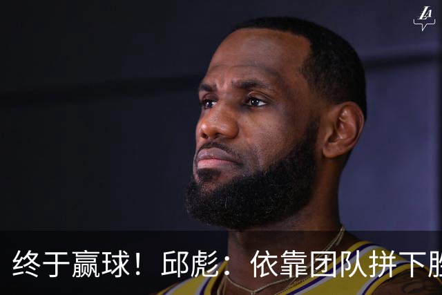 终于赢球！邱彪：依靠团队拼下胜利 希望国内的年轻球员珍惜机会