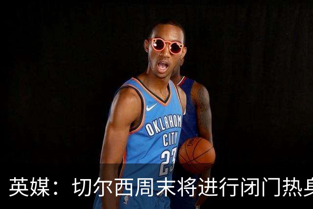 英媒：切尔西周末将进行闭门热身赛，阿隆索有望近距离考察沃森