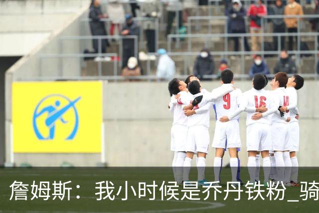 詹姆斯：我小时候是乔丹铁粉 骑士GM引导我又喜欢上了便士哈达威
