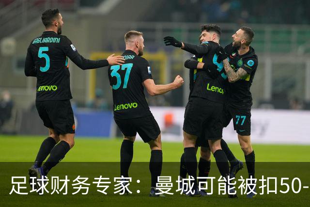 足球财务专家：曼城可能被扣50-60分，本赛季实施的话仍有望保级