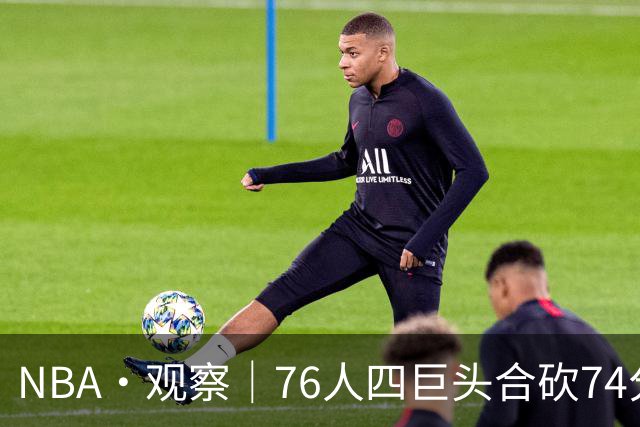 NBA·观察｜76人四巨头合砍74分，恩比德的“牺牲”显得踉跄